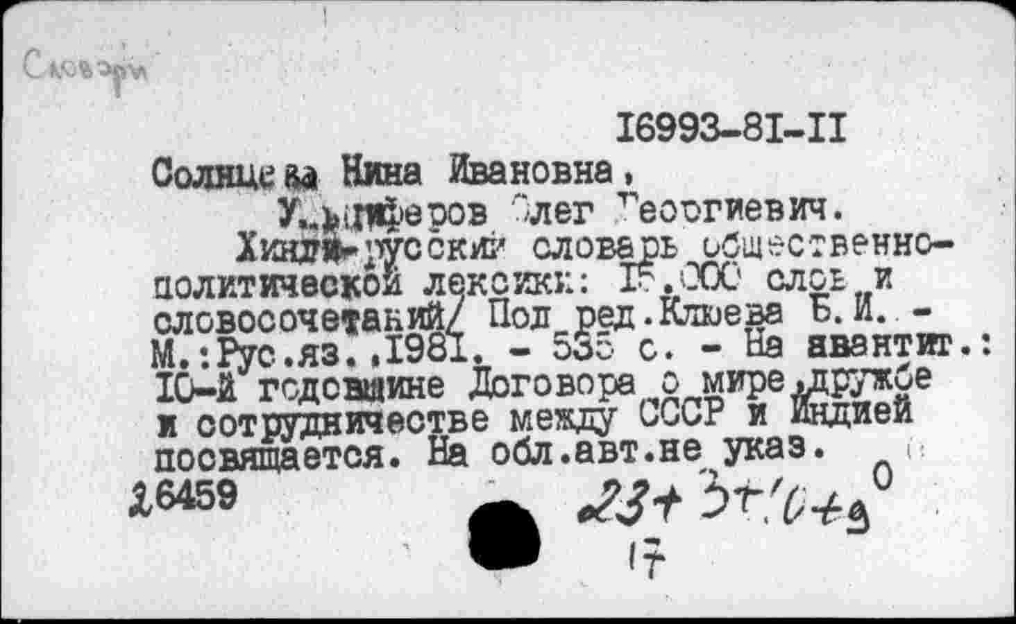 ﻿16993-81-11
Солнца Ай Нина Ивановна,
У..ъ1Л4>еров '‘лег Георгиевич.
Хинз^ русский словарь ьбщественно-политичвскои лексики: 1г.'ЭОС* слов и словосочетаний/ Пол ред. Клюева ь. И. -М.:Рус.яз. ,1981. - 535 с. - На авантиг.: 10-й годовщине Договора о мире .друткие и сотрудничестве между ОССР и Индией посвящается. На обл.авт.не указ. л
*6459	_	'Ът'(,4.^
<23+